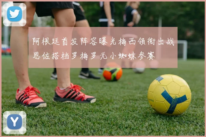 阿根廷首发阵容曝光梅西领衔出战恩佐搭档罗梅罗无小蜘蛛参赛