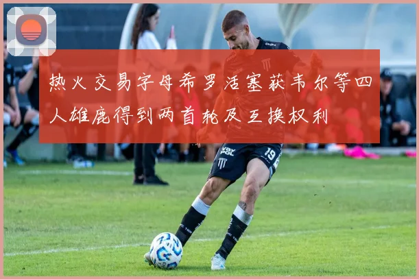 热火交易字母希罗活塞获韦尔等四人雄鹿得到两首轮及互换权利