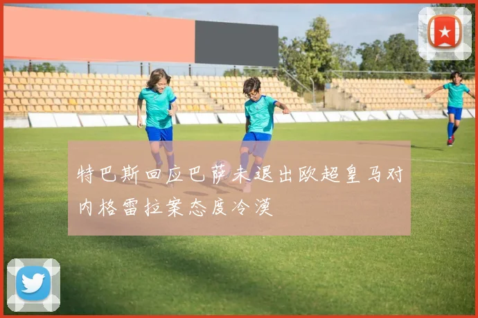 特巴斯回应巴萨未退出欧超皇马对内格雷拉案态度冷漠