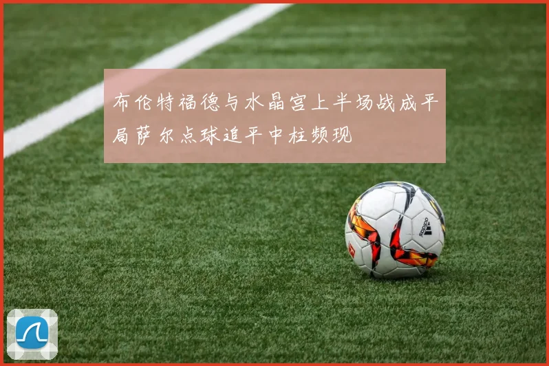 布伦特福德与水晶宫上半场战成平局萨尔点球追平中柱频现