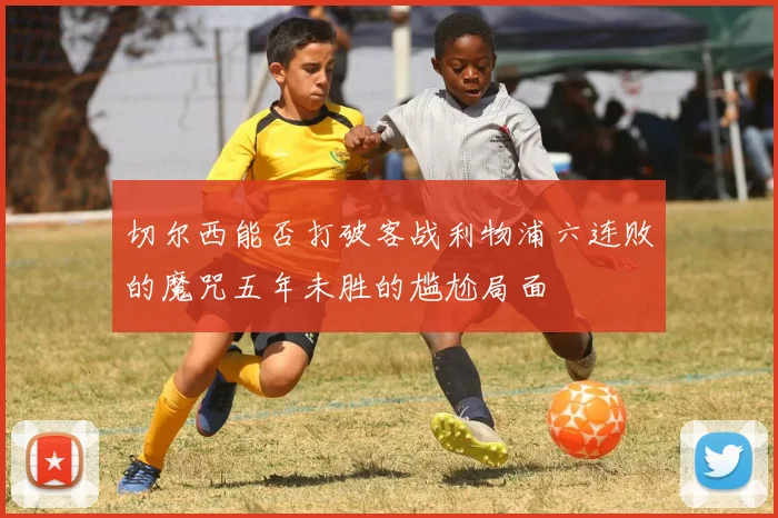 切尔西能否打破客战利物浦六连败的魔咒五年未胜的尴尬局面