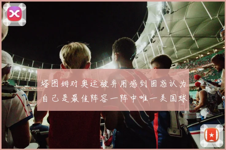 塔图姆对奥运被弃用感到困惑认为自己是最佳阵容一阵中唯一美国球员