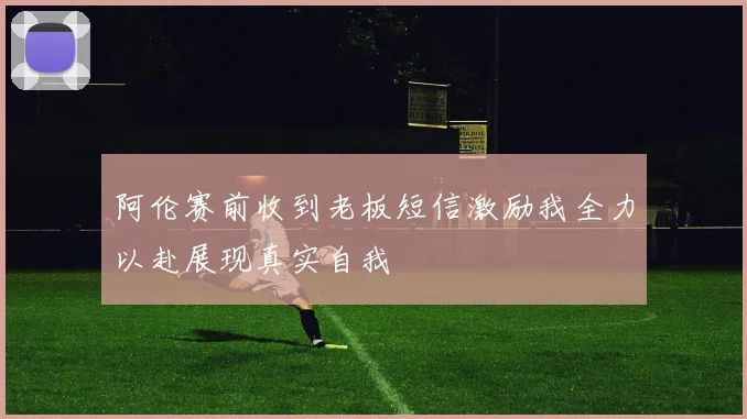 阿伦赛前收到老板短信激励我全力以赴展现真实自我