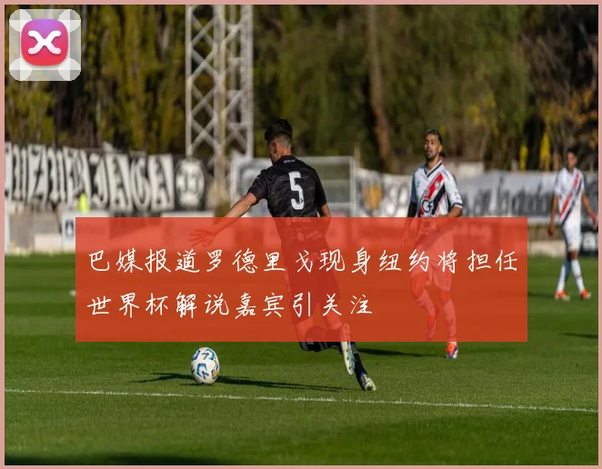 巴媒报道罗德里戈现身纽约将担任世界杯解说嘉宾引关注