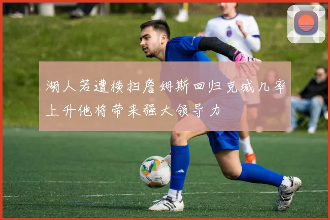 湖人若遭横扫詹姆斯回归克城几率上升他将带来强大领导力