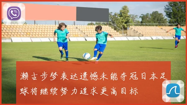 濑古步梦表达遗憾未能夺冠日本足球将继续努力追求更高目标